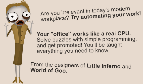 Human Resource Machine.
		Are you irrelevant in today’s modern workplace? Try automating your work!
		Your office works like a real CPU. Solve puzzles with simple programming, and get promoted! You'll be taught everything you need to know.
		From the designers of Little Inferno and World of Goo.